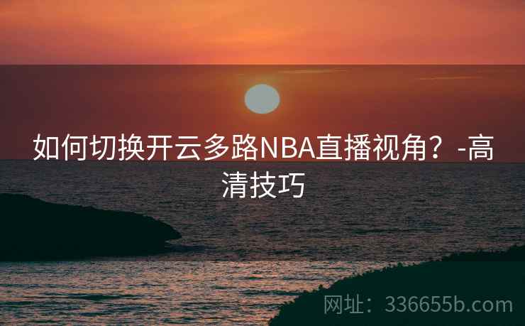 如何切换开云多路NBA直播视角？-高清技巧