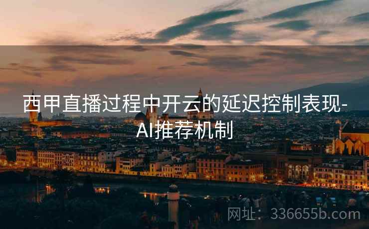 西甲直播过程中开云的延迟控制表现-AI推荐机制