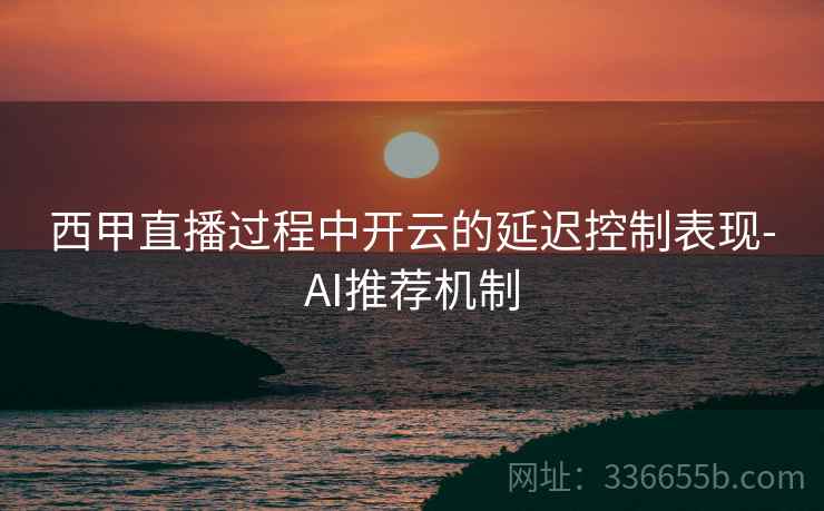 西甲直播过程中开云的延迟控制表现-AI推荐机制