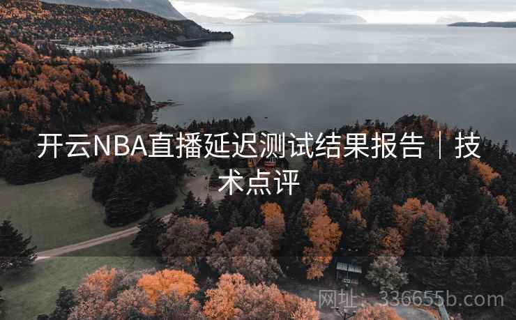 开云NBA直播延迟测试结果报告｜技术点评