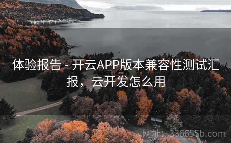 体验报告 - 开云APP版本兼容性测试汇报,云开发怎么用 体验报告 - 开云APP版本兼容性测试汇报,云开发怎么用