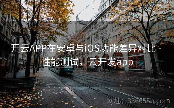 开云APP在安卓与iOS功能差异对比 - 性能测试,云开发app 开云APP在安卓与iOS功能差异对比 - 性能测试,云开发app