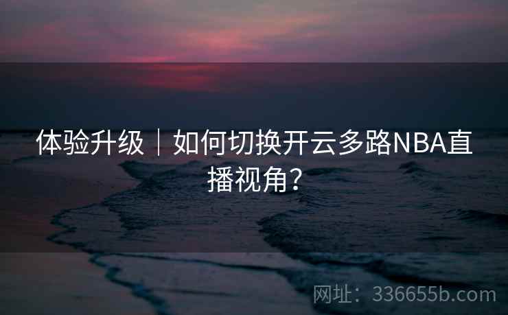 体验升级|如何切换开云多路NBA直播视角? 体验升级|如何切换开云多路NBA直播视角?