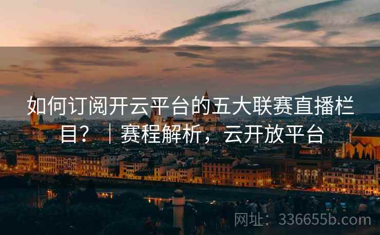 如何订阅开云平台的五大联赛直播栏目？｜赛程解析，云开放平台