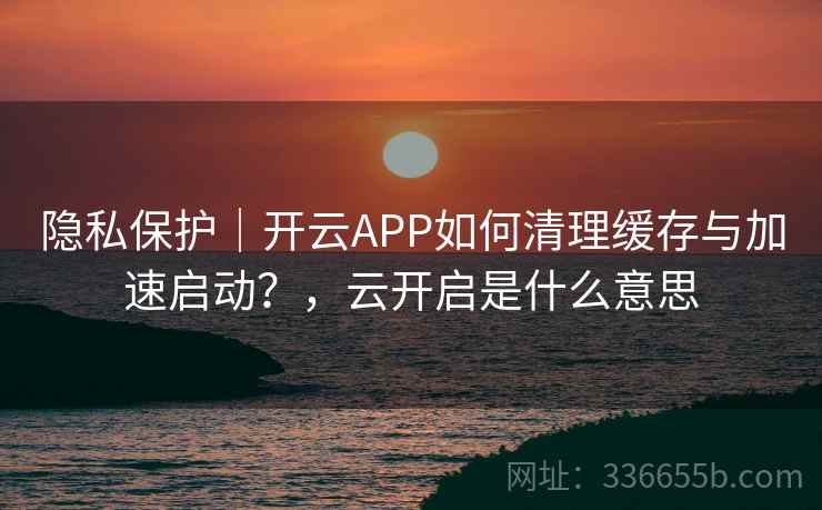 隐私保护｜开云APP如何清理缓存与加速启动？，云开启是什么意思